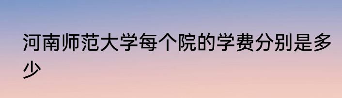 河南师范大学每个院的学费分别是多少