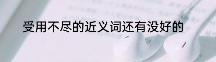 受用不尽的近义词还有没好的