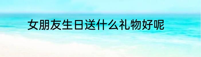 女朋友生日送什么礼物好呢