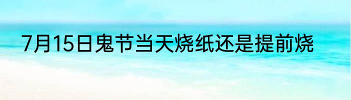 7月15日鬼节当天烧纸还是提前烧