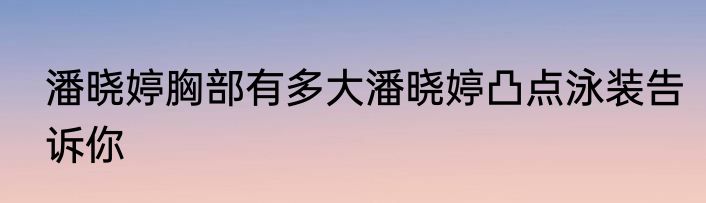 潘晓婷胸部有多大潘晓婷凸点泳装告诉你