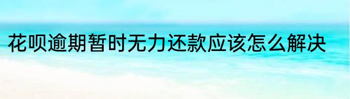 花呗逾期暂时无力还款应该怎么解决