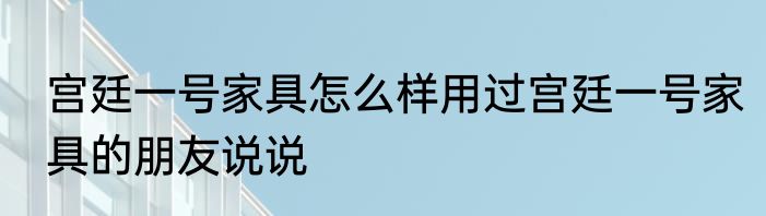 宫廷一号家具怎么样用过宫廷一号家具的朋友说说