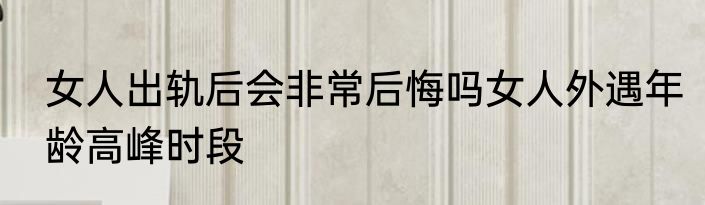 女人出轨后会非常后悔吗女人外遇年龄高峰时段