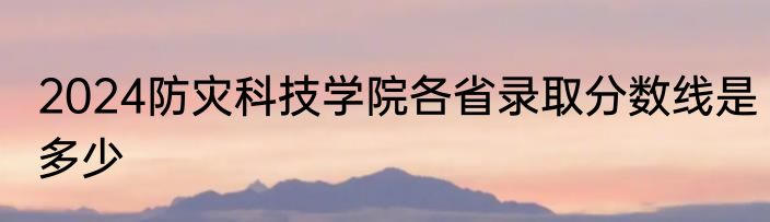 2024防灾科技学院各省录取分数线是多少