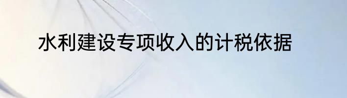 水利建设专项收入的计税依据