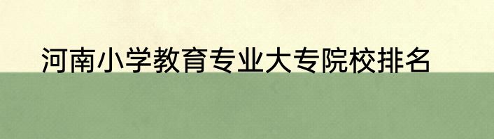 河南小学教育专业大专院校排名