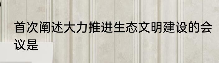 首次阐述大力推进生态文明建设的会议是