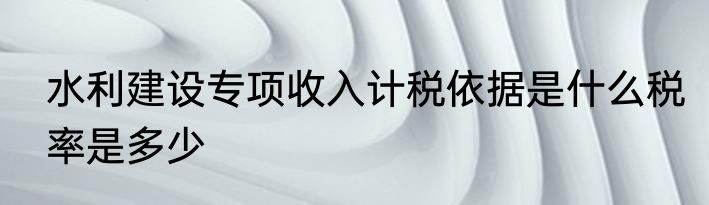 水利建设专项收入计税依据是什么税率是多少