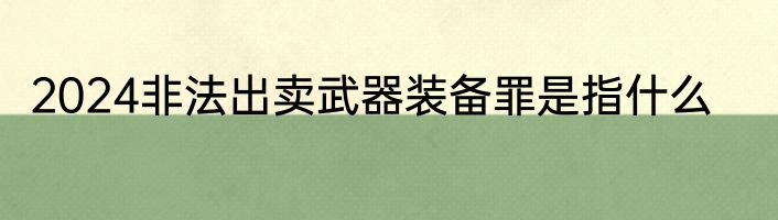 2024非法出卖武器装备罪是指什么