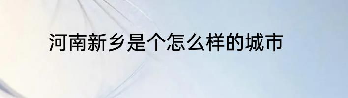 河南新乡是个怎么样的城市