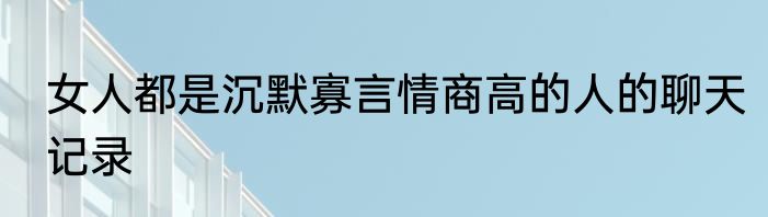 女人都是沉默寡言情商高的人的聊天记录