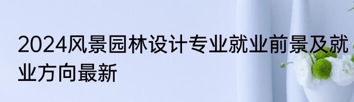 2024风景园林设计专业就业前景及就业方向最新