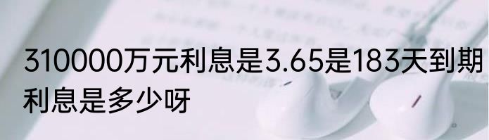310000万元利息是3.65是183天到期利息是多少呀