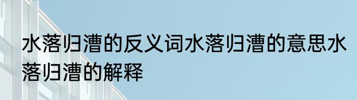 水落归漕的反义词水落归漕的意思水落归漕的解释