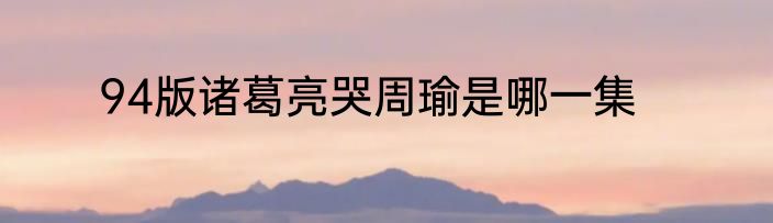 94版诸葛亮哭周瑜是哪一集