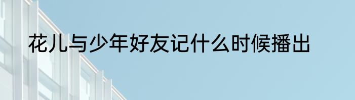 花儿与少年好友记什么时候播出