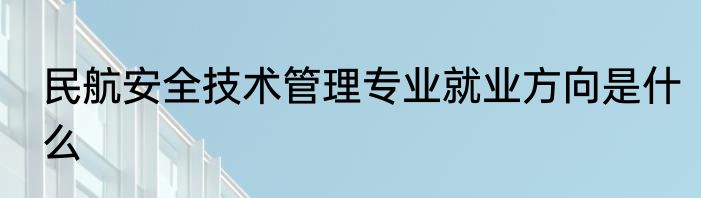 民航安全技术管理专业就业方向是什么