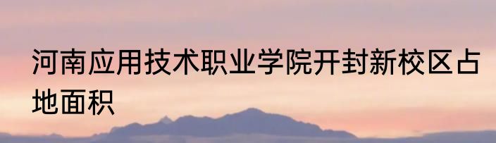 河南应用技术职业学院开封新校区占地面积