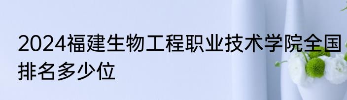 2024福建生物工程职业技术学院全国排名多少位