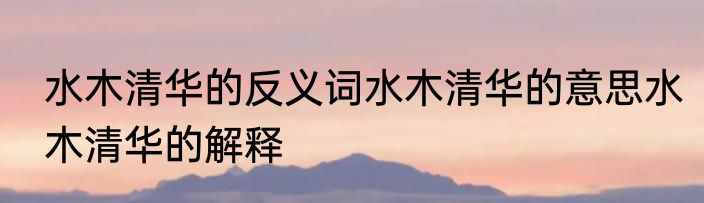 水木清华的反义词水木清华的意思水木清华的解释