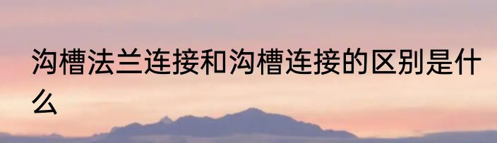 沟槽法兰连接和沟槽连接的区别是什么