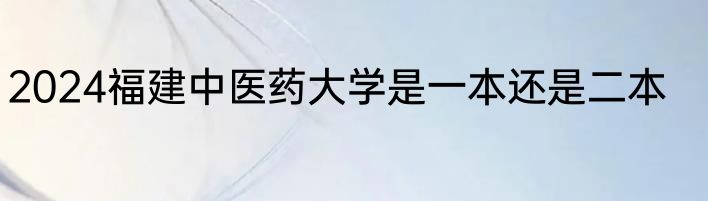 2024福建中医药大学是一本还是二本