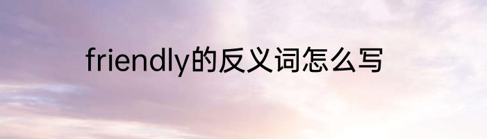 friendly的反义词怎么写