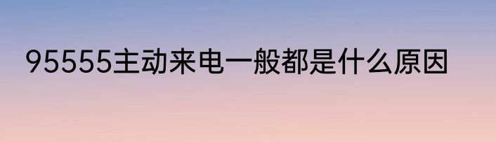 95555主动来电一般都是什么原因