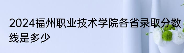 2024福州职业技术学院各省录取分数线是多少