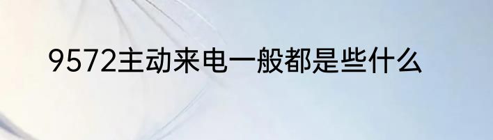 9572主动来电一般都是些什么