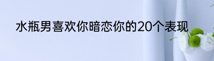 水瓶男喜欢你暗恋你的20个表现