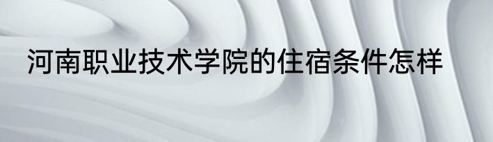 河南职业技术学院的住宿条件怎样