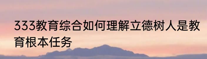 333教育综合如何理解立德树人是教育根本任务