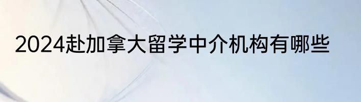 2024赴加拿大留学中介机构有哪些