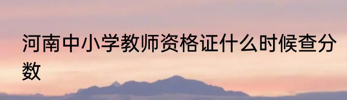 河南中小学教师资格证什么时候查分数