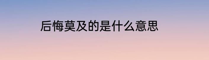 后悔莫及的是什么意思