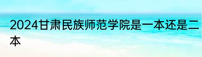 2024甘肃民族师范学院是一本还是二本