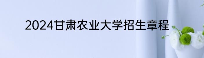 2024甘肃农业大学招生章程