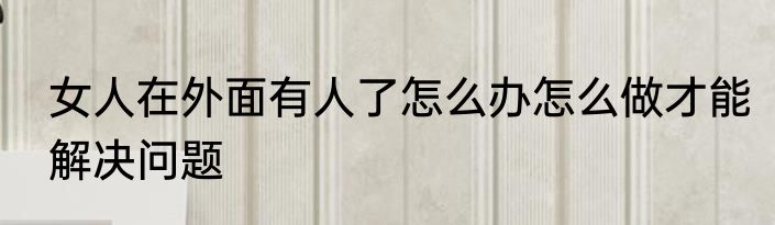 女人在外面有人了怎么办怎么做才能解决问题
