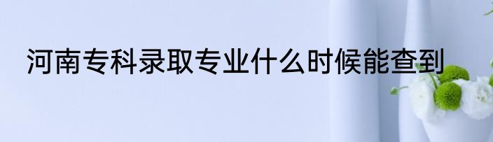 河南专科录取专业什么时候能查到