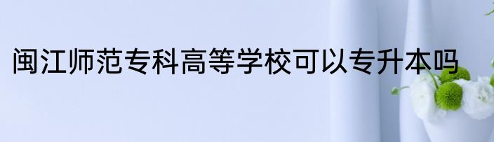 闽江师范专科高等学校可以专升本吗