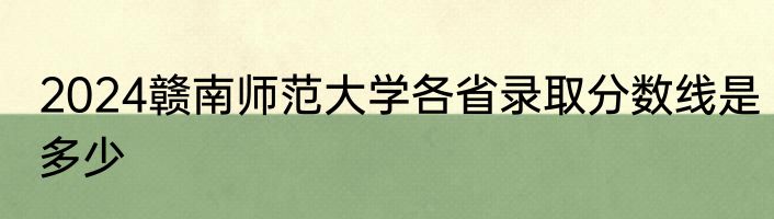 2024赣南师范大学各省录取分数线是多少