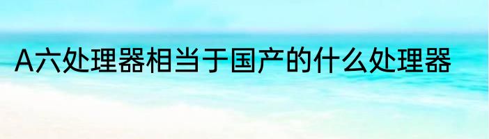 A六处理器相当于国产的什么处理器