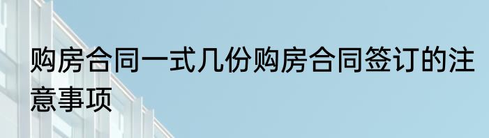 购房合同一式几份购房合同签订的注意事项
