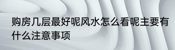 购房几层最好呢风水怎么看呢主要有什么注意事项