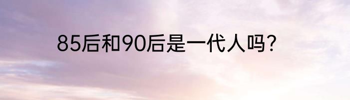 85后和90后是一代人吗?