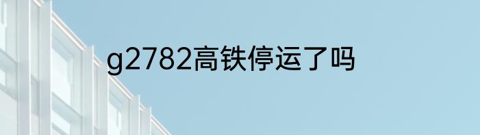 g2782高铁停运了吗