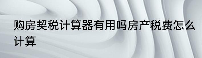 购房契税计算器有用吗房产税费怎么计算