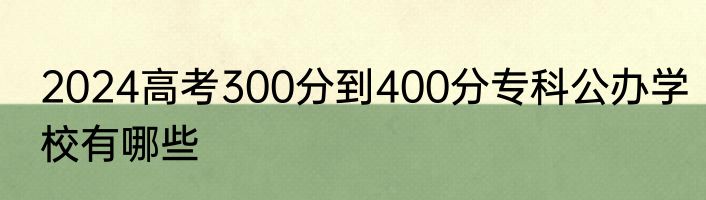 2024高考300分到400分专科公办学校有哪些